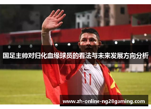 国足主帅对归化血缘球员的看法与未来发展方向分析
