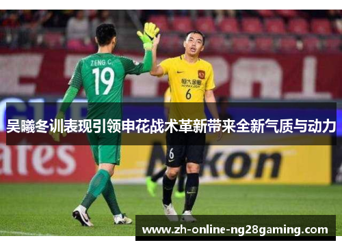 吴曦冬训表现引领申花战术革新带来全新气质与动力