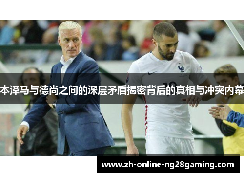 本泽马与德尚之间的深层矛盾揭密背后的真相与冲突内幕