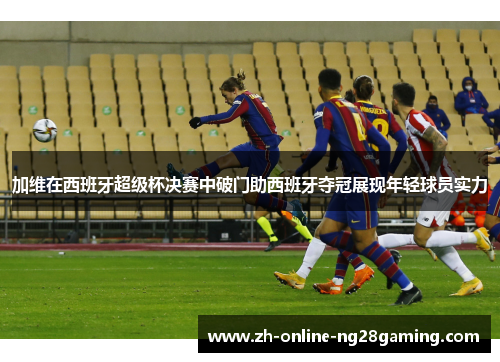 加维在西班牙超级杯决赛中破门助西班牙夺冠展现年轻球员实力