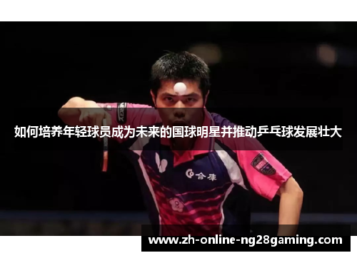 如何培养年轻球员成为未来的国球明星并推动乒乓球发展壮大