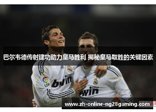 巴尔韦德传射建功助力皇马胜利 揭秘皇马取胜的关键因素