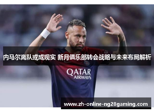 内马尔离队或成现实 新月俱乐部转会战略与未来布局解析