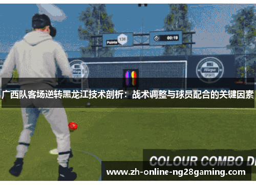广西队客场逆转黑龙江技术剖析：战术调整与球员配合的关键因素