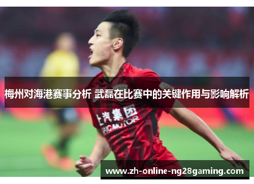 梅州对海港赛事分析 武磊在比赛中的关键作用与影响解析