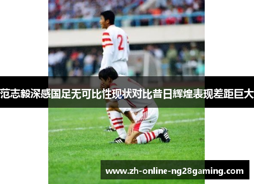 范志毅深感国足无可比性现状对比昔日辉煌表现差距巨大