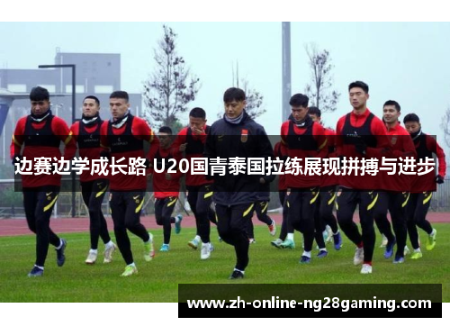 边赛边学成长路 U20国青泰国拉练展现拼搏与进步