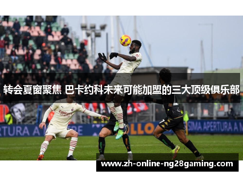 转会夏窗聚焦 巴卡约科未来可能加盟的三大顶级俱乐部