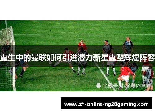 重生中的曼联如何引进潜力新星重塑辉煌阵容