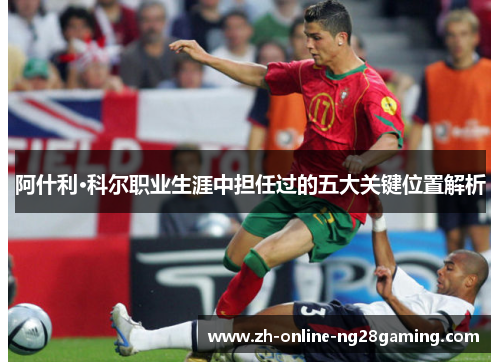 阿什利·科尔职业生涯中担任过的五大关键位置解析