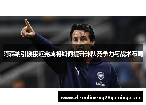 阿森纳引援接近完成将如何提升球队竞争力与战术布局