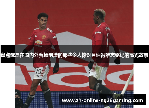 盘点武磊在国内外赛场创造的那些令人惊讶且值得难忘铭记的高光故事