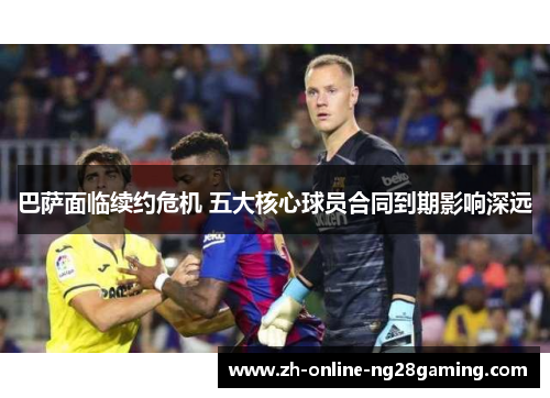 巴萨面临续约危机 五大核心球员合同到期影响深远