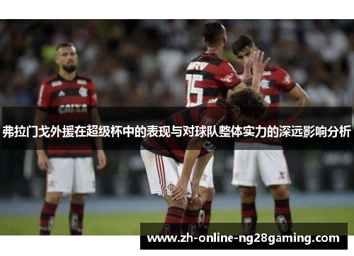 弗拉门戈外援在超级杯中的表现与对球队整体实力的深远影响分析