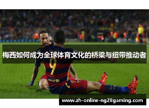 梅西如何成为全球体育文化的桥梁与纽带推动者