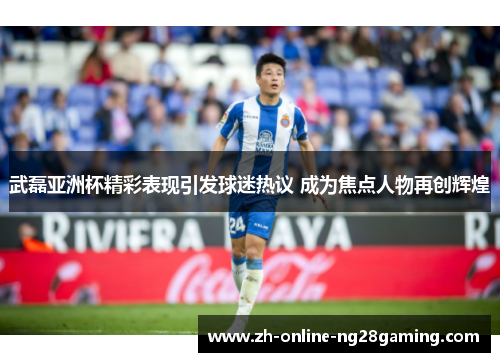 武磊亚洲杯精彩表现引发球迷热议 成为焦点人物再创辉煌