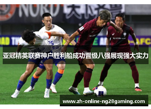亚冠精英联赛神户胜利船成功晋级八强展现强大实力