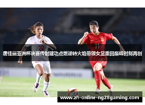 唐佳丽亚洲杯决赛传射建功点燃逆转火焰带领女足重回巅峰时刻再创
